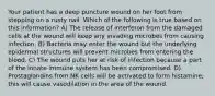 Your patient has a deep puncture wound on her foot from stepping on a rusty nail. Which of the following is true based on this information? A) The release of interferon from the damaged cells at the wound will keep any invading microbes from causing infection. B) Bacteria may enter the wound but the underlying epidermal structures will prevent microbes from entering the blood. C) The wound puts her at risk of infection because a part of the innate immune system has been compromised. D) Prostaglandins from NK cells will be activated to form histamine; this will cause vasodilation in the area of the wound.