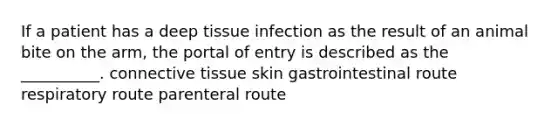 If a patient has a deep tissue infection as the result of an animal bite on the arm, the portal of entry is described as the __________. connective tissue skin gastrointestinal route respiratory route parenteral route