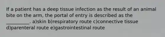 If a patient has a deep tissue infection as the result of an animal bite on the arm, the portal of entry is described as the __________. a)skin b)respiratory route c)connective tissue d)parenteral route e)gastrointestinal route