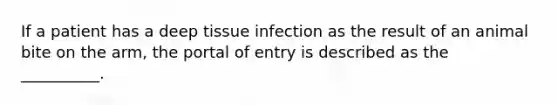 If a patient has a deep tissue infection as the result of an animal bite on the arm, the portal of entry is described as the __________.