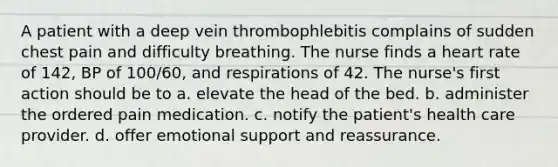 A patient with a deep vein thrombophlebitis complains of sudden chest pain and difficulty breathing. The nurse finds a heart rate of 142, BP of 100/60, and respirations of 42. The nurse's first action should be to a. elevate the head of the bed. b. administer the ordered pain medication. c. notify the patient's health care provider. d. offer emotional support and reassurance.