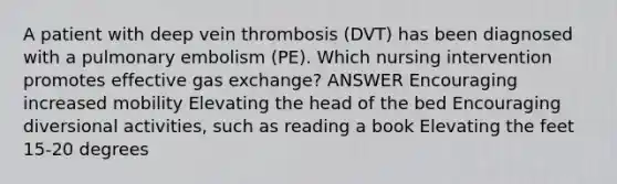 A patient with deep vein thrombosis (DVT) has been diagnosed with a pulmonary embolism (PE). Which nursing intervention promotes effective <a href='https://www.questionai.com/knowledge/kU8LNOksTA-gas-exchange' class='anchor-knowledge'>gas exchange</a>? ANSWER Encouraging increased mobility Elevating the head of the bed Encouraging diversional activities, such as reading a book Elevating the feet 15-20 degrees