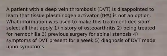 A patient with a deep vein thrombosis (DVT) is disappointed to learn that tissue plasminogen activator (tPA) is not an option. What information was used to make this treatment decision? select all that apply 1) history of osteoarthritis 2) being treated for hemophilia 3) previous surgery for spinal stenosis 4) symptoms of DVT present for a week 5) diagnosis of DVT made upon symptoms