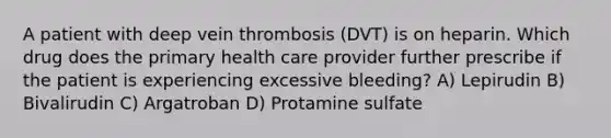 A patient with deep vein thrombosis (DVT) is on heparin. Which drug does the primary health care provider further prescribe if the patient is experiencing excessive bleeding? A) Lepirudin B) Bivalirudin C) Argatroban D) Protamine sulfate