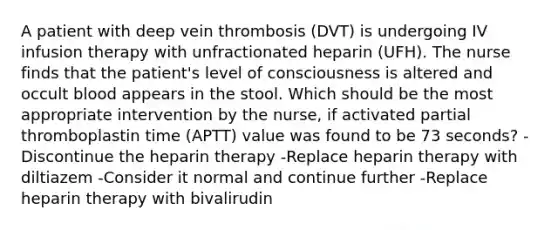 A patient with deep vein thrombosis (DVT) is undergoing IV infusion therapy with unfractionated heparin (UFH). The nurse finds that the patient's level of consciousness is altered and occult blood appears in the stool. Which should be the most appropriate intervention by the nurse, if activated partial thromboplastin time (APTT) value was found to be 73 seconds? -Discontinue the heparin therapy -Replace heparin therapy with diltiazem -Consider it normal and continue further -Replace heparin therapy with bivalirudin