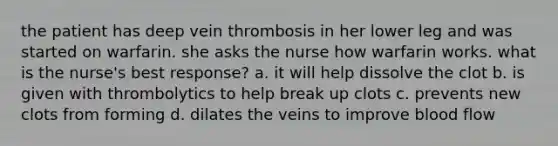 the patient has deep vein thrombosis in her lower leg and was started on warfarin. she asks the nurse how warfarin works. what is the nurse's best response? a. it will help dissolve the clot b. is given with thrombolytics to help break up clots c. prevents new clots from forming d. dilates the veins to improve blood flow