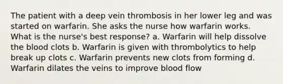 The patient with a deep vein thrombosis in her lower leg and was started on warfarin. She asks the nurse how warfarin works. What is the nurse's best response? a. Warfarin will help dissolve the blood clots b. Warfarin is given with thrombolytics to help break up clots c. Warfarin prevents new clots from forming d. Warfarin dilates the veins to improve blood flow