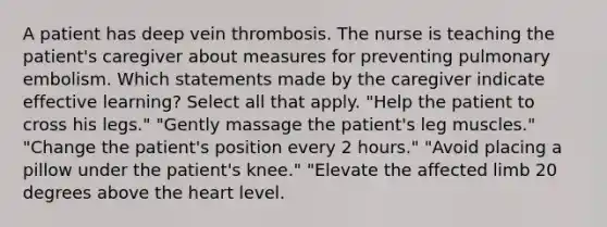 A patient has deep vein thrombosis. The nurse is teaching the patient's caregiver about measures for preventing pulmonary embolism. Which statements made by the caregiver indicate effective learning? Select all that apply. "Help the patient to cross his legs." "Gently massage the patient's leg muscles." "Change the patient's position every 2 hours." "Avoid placing a pillow under the patient's knee." "Elevate the affected limb 20 degrees above the heart level.