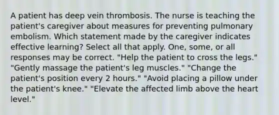 A patient has deep vein thrombosis. The nurse is teaching the patient's caregiver about measures for preventing pulmonary embolism. Which statement made by the caregiver indicates effective learning? Select all that apply. One, some, or all responses may be correct. "Help the patient to cross the legs." "Gently massage the patient's leg muscles." "Change the patient's position every 2 hours." "Avoid placing a pillow under the patient's knee." "Elevate the affected limb above the heart level."