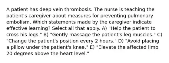 A patient has deep vein thrombosis. The nurse is teaching the patient's caregiver about measures for preventing pulmonary embolism. Which statements made by the caregiver indicate effective learning? Select all that apply. A) "Help the patient to cross his legs." B) "Gently massage the patient's leg muscles." C) "Change the patient's position every 2 hours." D) "Avoid placing a pillow under the patient's knee." E) "Elevate the affected limb 20 degrees above the heart level."