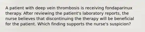 A patient with deep vein thrombosis is receiving fondaparinux therapy. After reviewing the patient's laboratory reports, the nurse believes that discontinuing the therapy will be beneficial for the patient. Which finding supports the nurse's suspicion?