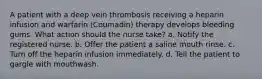 A patient with a deep vein thrombosis receiving a heparin infusion and warfarin (Coumadin) therapy develops bleeding gums. What action should the nurse take? a. Notify the registered nurse. b. Offer the patient a saline mouth rinse. c. Turn off the heparin infusion immediately. d. Tell the patient to gargle with mouthwash.