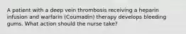 A patient with a deep vein thrombosis receiving a heparin infusion and warfarin (Coumadin) therapy develops bleeding gums. What action should the nurse take?