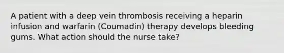 A patient with a deep vein thrombosis receiving a heparin infusion and warfarin (Coumadin) therapy develops bleeding gums. What action should the nurse take?