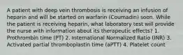 A patient with deep vein thrombosis is receiving an infusion of heparin and will be started on warfarin (Coumadin) soon. While the patient is receiving heparin, what laboratory test will provide the nurse with information about its therapeutic effects? 1. Prothrombin time (PT) 2. International Normalized Ratio (INR) 3. Activated partial thromboplastin time (aPTT) 4. Platelet count