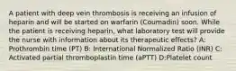 A patient with deep vein thrombosis is receiving an infusion of heparin and will be started on warfarin (Coumadin) soon. While the patient is receiving heparin, what laboratory test will provide the nurse with information about its therapeutic effects? A: Prothrombin time (PT) B: International Normalized Ratio (INR) C: Activated partial thromboplastin time (aPTT) D:Platelet count