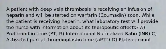 A patient with deep vein thrombosis is receiving an infusion of heparin and will be started on warfarin (Coumadin) soon. While the patient is receiving heparin, what laboratory test will provide the nurse with information about its therapeutic effects? A) Prothrombin time (PT) B) International Normalized Ratio (INR) C) Activated partial thromboplastin time (aPTT) D) Platelet count