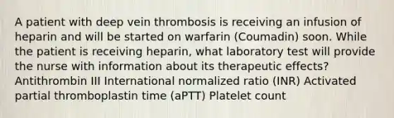 A patient with deep vein thrombosis is receiving an infusion of heparin and will be started on warfarin (Coumadin) soon. While the patient is receiving heparin, what laboratory test will provide the nurse with information about its therapeutic effects? Antithrombin III International normalized ratio (INR) Activated partial thromboplastin time (aPTT) Platelet count