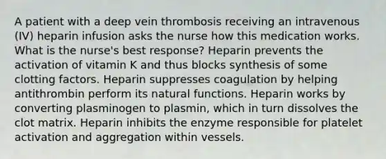 A patient with a deep vein thrombosis receiving an intravenous (IV) heparin infusion asks the nurse how this medication works. What is the nurse's best response? Heparin prevents the activation of vitamin K and thus blocks synthesis of some clotting factors. Heparin suppresses coagulation by helping antithrombin perform its natural functions. Heparin works by converting plasminogen to plasmin, which in turn dissolves the clot matrix. Heparin inhibits the enzyme responsible for platelet activation and aggregation within vessels.