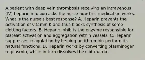 A patient with deep vein thrombosis receiving an intravenous (IV) heparin infusion asks the nurse how this medication works. What is the nurse's best response? A. Heparin prevents the activation of vitamin K and thus blocks synthesis of some clotting factors. B. Heparin inhibits the enzyme responsible for platelet activation and aggregation within vessels. C. Heparin suppresses coagulation by helping antithrombin perform its natural functions. D. Heparin works by converting plasminogen to plasmin, which in turn dissolves the clot matrix.