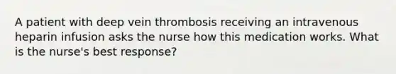 A patient with deep vein thrombosis receiving an intravenous heparin infusion asks the nurse how this medication works. What is the nurse's best response?