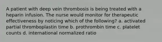 A patient with deep vein thrombosis is being treated with a heparin infusion. The nurse would monitor for therapeutic effectiveness by noticing which of the following? a. activated partial thromboplastin time b. prothrombin time c. platelet counts d. international normalized ratio