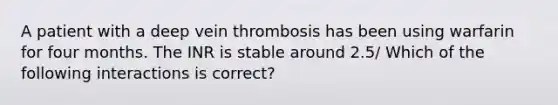 A patient with a deep vein thrombosis has been using warfarin for four months. The INR is stable around 2.5/ Which of the following interactions is correct?