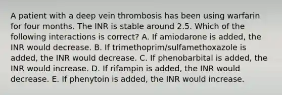 A patient with a deep vein thrombosis has been using warfarin for four months. The INR is stable around 2.5. Which of the following interactions is correct? A. If amiodarone is added, the INR would decrease. B. If trimethoprim/sulfamethoxazole is added, the INR would decrease. C. If phenobarbital is added, the INR would increase. D. If rifampin is added, the INR would decrease. E. If phenytoin is added, the INR would increase.