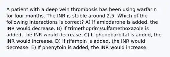 A patient with a deep vein thrombosis has been using warfarin for four months. The INR is stable around 2.5. Which of the following interactions is correct? A) If amiodarone is added, the INR would decrease. B) If trimethoprim/sulfamethoxazole is added, the INR would decrease. C) If phenobarbital is added, the INR would increase. D) If rifampin is added, the INR would decrease. E) If phenytoin is added, the INR would increase.