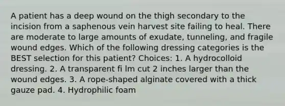 A patient has a deep wound on the thigh secondary to the incision from a saphenous vein harvest site failing to heal. There are moderate to large amounts of exudate, tunneling, and fragile wound edges. Which of the following dressing categories is the BEST selection for this patient? Choices: 1. A hydrocolloid dressing. 2. A transparent fi lm cut 2 inches larger than the wound edges. 3. A rope-shaped alginate covered with a thick gauze pad. 4. Hydrophilic foam