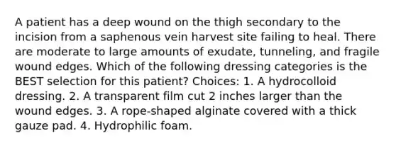 A patient has a deep wound on the thigh secondary to the incision from a saphenous vein harvest site failing to heal. There are moderate to large amounts of exudate, tunneling, and fragile wound edges. Which of the following dressing categories is the BEST selection for this patient? Choices: 1. A hydrocolloid dressing. 2. A transparent film cut 2 inches larger than the wound edges. 3. A rope-shaped alginate covered with a thick gauze pad. 4. Hydrophilic foam.