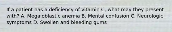 If a patient has a deficiency of vitamin C, what may they present with? A. Megaloblastic anemia B. Mental confusion C. Neurologic symptoms D. Swollen and bleeding gums