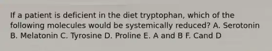 If a patient is deficient in the diet tryptophan, which of the following molecules would be systemically reduced? A. Serotonin B. Melatonin C. Tyrosine D. Proline E. A and B F. Cand D