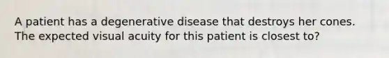 A patient has a degenerative disease that destroys her cones. The expected visual acuity for this patient is closest to?