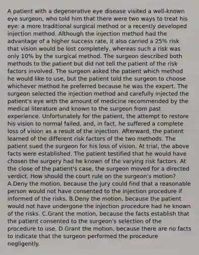 A patient with a degenerative eye disease visited a well-known eye surgeon, who told him that there were two ways to treat his eye: a more traditional surgical method or a recently developed injection method. Although the injection method had the advantage of a higher success rate, it also carried a 25% risk that vision would be lost completely, whereas such a risk was only 10% by the surgical method. The surgeon described both methods to the patient but did not tell the patient of the risk factors involved. The surgeon asked the patient which method he would like to use, but the patient told the surgeon to choose whichever method he preferred because he was the expert. The surgeon selected the injection method and carefully injected the patient's eye with the amount of medicine recommended by the medical literature and known to the surgeon from past experience. Unfortunately for the patient, the attempt to restore his vision to normal failed, and, in fact, he suffered a complete loss of vision as a result of the injection. Afterward, the patient learned of the different risk factors of the two methods. The patient sued the surgeon for his loss of vision. At trial, the above facts were established. The patient testified that he would have chosen the surgery had he known of the varying risk factors. At the close of the patient's case, the surgeon moved for a directed verdict. How should the court rule on the surgeon's motion? A.Deny the motion, because the jury could find that a reasonable person would not have consented to the injection procedure if informed of the risks. B.Deny the motion, because the patient would not have undergone the injection procedure had he known of the risks. C.Grant the motion, because the facts establish that the patient consented to the surgeon's selection of the procedure to use. D.Grant the motion, because there are no facts to indicate that the surgeon performed the procedure negligently.