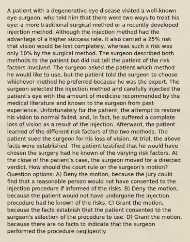 A patient with a degenerative eye disease visited a well-known eye surgeon, who told him that there were two ways to treat his eye: a more traditional surgical method or a recently developed injection method. Although the injection method had the advantage of a higher success rate, it also carried a 25% risk that vision would be lost completely, whereas such a risk was only 10% by the surgical method. The surgeon described both methods to the patient but did not tell the patient of the risk factors involved. The surgeon asked the patient which method he would like to use, but the patient told the surgeon to choose whichever method he preferred because he was the expert. The surgeon selected the injection method and carefully injected the patient's eye with the amount of medicine recommended by the medical literature and known to the surgeon from past experience. Unfortunately for the patient, the attempt to restore his vision to normal failed, and, in fact, he suffered a complete loss of vision as a result of the injection. Afterward, the patient learned of the different risk factors of the two methods. The patient sued the surgeon for his loss of vision. At trial, the above facts were established. The patient testified that he would have chosen the surgery had he known of the varying risk factors. At the close of the patient's case, the surgeon moved for a directed verdict. How should the court rule on the surgeon's motion? Question options: A) Deny the motion, because the jury could find that a reasonable person would not have consented to the injection procedure if informed of the risks. B) Deny the motion, because the patient would not have undergone the injection procedure had he known of the risks. C) Grant the motion, because the facts establish that the patient consented to the surgeon's selection of the procedure to use. D) Grant the motion, because there are no facts to indicate that the surgeon performed the procedure negligently.