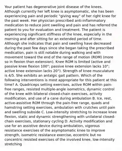 Your patient has degenerative joint disease of the knees. Although currently her left knee is asymptomatic, she has been experiencing pain and periodic "giving way" of her right knee for the past week. Her physician prescribed anti-inflammatory medication to reduce joint swelling and pain and has referred the patient to you for evaluation and treatment. The patient is experiencing significant stiffness of the knee, especially in the morning and after sitting for an extended period of time. Although she indicates that pain and swelling have decreased during the past few days since she began taking the prescribed medication, pain is still notable during walking and with movement toward the end of the range of motion (ROM) (more so in flexion than extension). Knee ROM is limited (active and passive knee flexion 100°; passive knee extension lacks 10°; active knee extension lacks 20°). Strength of knee musculature is 4/5. She exhibits an antalgic gait pattern. Which of the following interventions is most appropriate for this patient at this time? A. Quadriceps setting exercises, active ROM within pain-free ranges, resisted multiple-angle isometrics, dynamic control of the knee with bilateral closed-chain exercises, activity modification, and use of a cane during ambulation B. Ice, rest, active-assistive ROM through the pain-free range, quads and hamstring setting exercises, ambulation with crutches until pain and swelling subside C. Low-intensity stretching to increase knee flexion, static and dynamic strengthening with unilateral closed-chain exercises, stationary cycling D. Activity modification and use for an assistive device during ambulation, vigorous resistance exercises of the asymptomatic knee to improve strength, isometric resistance exercise, eccentric but no concentric resisted exercises of the involved knee, low-intensity stretching