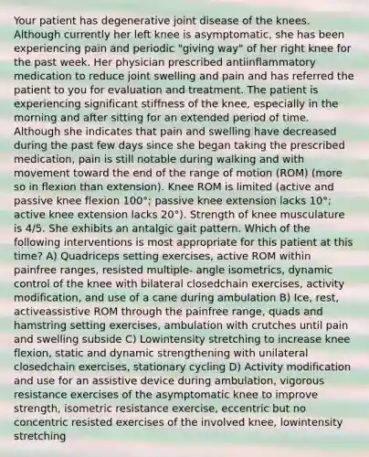 Your patient has degenerative joint disease of the knees. Although currently her left knee is asymptomatic, she has been experiencing pain and periodic "giving way" of her right knee for the past week. Her physician prescribed antiinflammatory medication to reduce joint swelling and pain and has referred the patient to you for evaluation and treatment. The patient is experiencing significant stiffness of the knee, especially in the morning and after sitting for an extended period of time. Although she indicates that pain and swelling have decreased during the past few days since she began taking the prescribed medication, pain is still notable during walking and with movement toward the end of the range of motion (ROM) (more so in flexion than extension). Knee ROM is limited (active and passive knee flexion 100°; passive knee extension lacks 10°; active knee extension lacks 20°). Strength of knee musculature is 4/5. She exhibits an antalgic gait pattern. Which of the following interventions is most appropriate for this patient at this time? A) Quadriceps setting exercises, active ROM within painfree ranges, resisted multiple- angle isometrics, dynamic control of the knee with bilateral closedchain exercises, activity modification, and use of a cane during ambulation B) Ice, rest, activeassistive ROM through the painfree range, quads and hamstring setting exercises, ambulation with crutches until pain and swelling subside C) Lowintensity stretching to increase knee flexion, static and dynamic strengthening with unilateral closedchain exercises, stationary cycling D) Activity modification and use for an assistive device during ambulation, vigorous resistance exercises of the asymptomatic knee to improve strength, isometric resistance exercise, eccentric but no concentric resisted exercises of the involved knee, lowintensity stretching