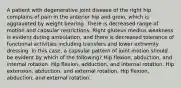 A patient with degenerative joint disease of the right hip complains of pain in the anterior hip and groin, which is aggravated by weight bearing. There is decreased range of motion and capsular restrictions. Right gluteus medius weakness is evident during ambulation, and there is decreased tolerance of functional activities including transfers and lower extremity dressing. In this case, a capsular pattern of joint motion should be evident by which of the following? Hip flexion, abduction, and internal rotation. Hip flexion, adduction, and internal rotation. Hip extension, abduction, and external rotation. Hip flexion, abduction, and external rotation.