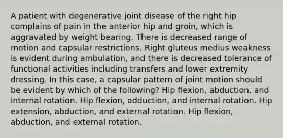 A patient with degenerative joint disease of the right hip complains of pain in the anterior hip and groin, which is aggravated by weight bearing. There is decreased range of motion and capsular restrictions. Right gluteus medius weakness is evident during ambulation, and there is decreased tolerance of functional activities including transfers and lower extremity dressing. In this case, a capsular pattern of joint motion should be evident by which of the following? Hip flexion, abduction, and internal rotation. Hip flexion, adduction, and internal rotation. Hip extension, abduction, and external rotation. Hip flexion, abduction, and external rotation.