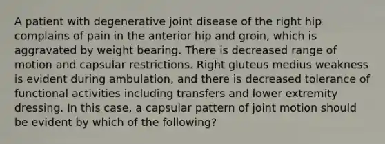 A patient with degenerative joint disease of the right hip complains of pain in the anterior hip and groin, which is aggravated by weight bearing. There is decreased range of motion and capsular restrictions. Right gluteus medius weakness is evident during ambulation, and there is decreased tolerance of functional activities including transfers and lower extremity dressing. In this case, a capsular pattern of joint motion should be evident by which of the following?