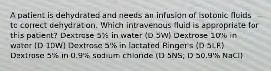 A patient is dehydrated and needs an infusion of isotonic fluids to correct dehydration. Which intravenous fluid is appropriate for this patient? Dextrose 5% in water (D 5W) Dextrose 10% in water (D 10W) Dextrose 5% in lactated Ringer's (D 5LR) Dextrose 5% in 0.9% sodium chloride (D 5NS; D 50.9% NaCl)