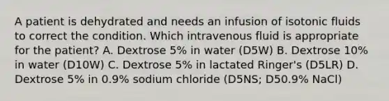 A patient is dehydrated and needs an infusion of isotonic fluids to correct the condition. Which intravenous fluid is appropriate for the patient? A. Dextrose 5% in water (D5W) B. Dextrose 10% in water (D10W) C. Dextrose 5% in lactated Ringer's (D5LR) D. Dextrose 5% in 0.9% sodium chloride (D5NS; D50.9% NaCl)