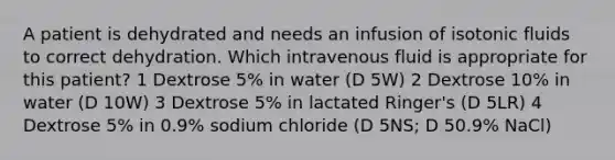 A patient is dehydrated and needs an infusion of isotonic fluids to correct dehydration. Which intravenous fluid is appropriate for this patient? 1 Dextrose 5% in water (D 5W) 2 Dextrose 10% in water (D 10W) 3 Dextrose 5% in lactated Ringer's (D 5LR) 4 Dextrose 5% in 0.9% sodium chloride (D 5NS; D 50.9% NaCl)