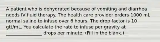 A patient who is dehydrated because of vomiting and diarrhea needs IV fluid therapy. The health care provider orders 1000 mL normal saline to infuse over 6 hours. The drop factor is 10 gtt/mL. You calculate the rate to infuse per gravity at ________________ drops per minute. (Fill in the blank.)