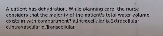 A patient has dehydration. While planning care, the nurse considers that the majority of the patient's total water volume exists in with compartment? a.Intracellular b.Extracellular c.Intravascular d.Transcellular