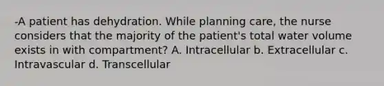 -A patient has dehydration. While planning care, the nurse considers that the majority of the patient's total water volume exists in with compartment? A. Intracellular b. Extracellular c. Intravascular d. Transcellular