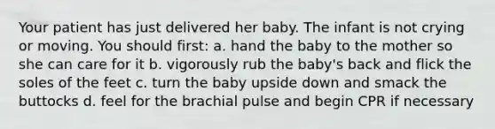 Your patient has just delivered her baby. The infant is not crying or moving. You should first: a. hand the baby to the mother so she can care for it b. vigorously rub the baby's back and flick the soles of the feet c. turn the baby upside down and smack the buttocks d. feel for the brachial pulse and begin CPR if necessary