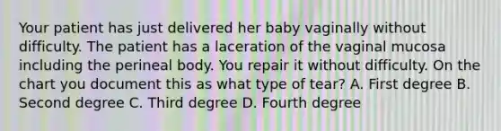 Your patient has just delivered her baby vaginally without difficulty. The patient has a laceration of the vaginal mucosa including the perineal body. You repair it without difficulty. On the chart you document this as what type of tear? A. First degree B. Second degree C. Third degree D. Fourth degree