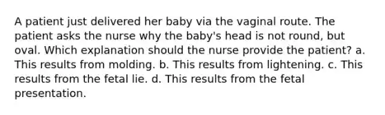 A patient just delivered her baby via the vaginal route. The patient asks the nurse why the baby's head is not round, but oval. Which explanation should the nurse provide the patient? a. This results from molding. b. This results from lightening. c. This results from the fetal lie. d. This results from the fetal presentation.